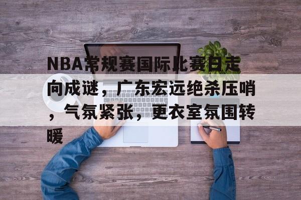 关于NBA常规赛国际比赛日走向成谜,广东宏远绝杀压哨,气氛紧张,更衣室氛围转暖的信息 关于NBA常规赛国际比赛日走向成谜,广东宏远绝杀压哨,气氛紧张,更衣室氛围转暖的信息