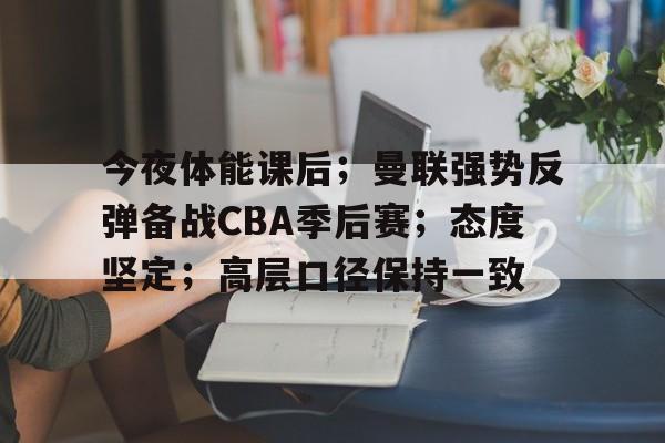 九游体育-包含今夜体能课后；曼联强势反弹备战CBA季后赛；态度坚定；高层口径保持一致的词条