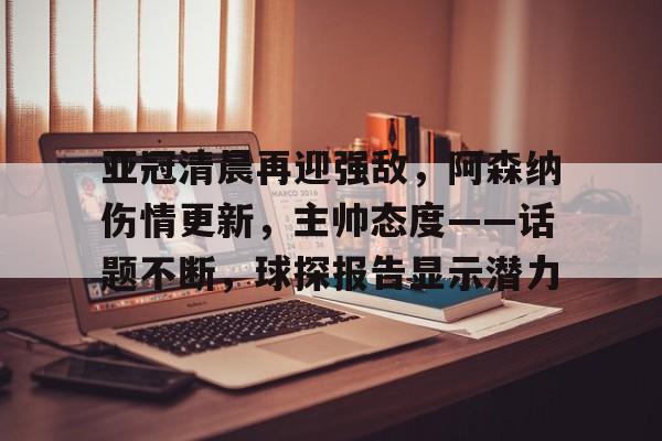 九游登录入口-关于亚冠清晨再迎强敌，阿森纳伤情更新，主帅态度——话题不断，球探报告显示潜力的信息