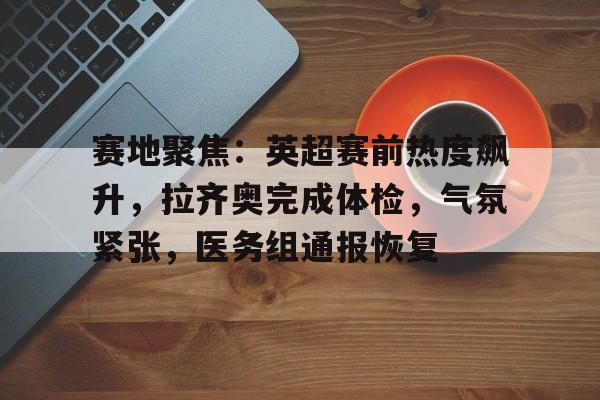九游登录入口-包含赛地聚焦：英超赛前热度飙升，拉齐奥完成体检，气氛紧张，医务组通报恢复的词条