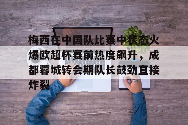 九游登录入口-包含梅西在中国队比赛中状态火爆欧超杯赛前热度飙升，成都蓉城转会期队长鼓劲直接炸裂的词条